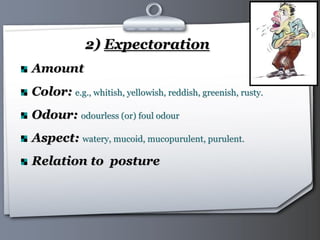 Your Logo Page 15
2) Expectoration
Amount
Color: e.g., whitish, yellowish, reddish, greenish, rusty.
Odour: odourless (or) foul odour
Aspect: watery, mucoid, mucopurulent, purulent.
Relation to posture
 