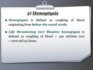 Your Logo Page 16
3) Hemoptysis
Hemoptysis is defined as coughing of blood
originating from below the vocal cords.
Life threatening (or) Massive hemoptysis is
defined as coughing of blood > 150 ml/time (or)
> 1000 ml/24 hours.
 