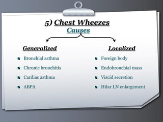 Your Logo Page 29
5) Chest Wheezes
Causes
Generalized
Bronchial asthma
Chronic bronchitis
Cardiac asthma
ABPA
Localized
Foreign body
Endobronchial mass
Viscid secretion
Hilar LN enlargement
 