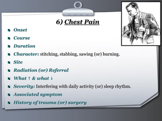 Your Logo Page 30
6) Chest Pain
Onset
Course
Duration
Character: stitching, stabbing, sawing (or) burning.
Site
Radiation (or) Referral
What ↑ & what ↓
Severity: Interfering with daily activity (or) sleep rhythm.
Associated symptom
History of trauma (or) surgery
 