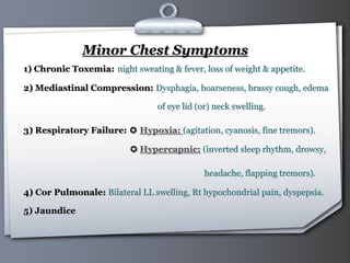 Your Logo Page 33
Minor Chest Symptoms
1) Chronic Toxemia: night sweating & fever, loss of weight & appetite.
2) Mediastinal Compression: Dysphagia, hoarseness, brassy cough, edema
of eye lid (or) neck swelling.
3) Respiratory Failure: ✪ Hypoxia: (agitation, cyanosis, fine tremors).
✪ Hypercapnic: (inverted sleep rhythm, drowsy,
headache, flapping tremors).
4) Cor Pulmonale: Bilateral LL swelling, Rt hypochondrial pain, dyspepsia.
5) Jaundice
 