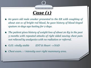 Your Logo Page 35
Case (1)
60 years old male smoker presented to the ER with coughing of
about 100 cc of bright red blood, he gave history of blood tinged
sputum 10 days ago lasting for 2 days.
The patient gives history of weight loss of about 20 Kg in the past
3 months with repeated attacks of right sided sawing chest pain
not relieved by analgesics with no radiation or referral.
O/E: vitally stable ENT & Heart  NAD
Chest exam.:↓ intensity over right mammary area.
 