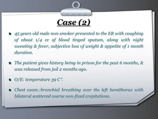 Your Logo Page 37
Case (2)
45 years old male non-smoker presented to the ER with coughing
of about 1/4 cc of blood tinged sputum, along with night
sweating & fever, subjective loss of weight & appetite of 1 month
duration.
The patient gives history being in prison for the past 6 months, &
was released from jail 2 months ago.
O/E: temperature 39 C°.
Chest exam.:bronchial breathing over the left hemithorax with
bilateral scattered coarse non-fixed crepitations.
 
