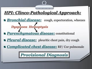 Your Logo Page 39
HPI: Clinco-Pathological Approach:
Bronchial disease: cough, expectoration, wheezes
Dyspnoea Hemoptysis
Parenchymatous disease: constitutional
Pleural disease: pleuritic chest pain, dry cough
Complicated chest disease: RF/ Cor pulmonale
Provisional Diagnosis
 