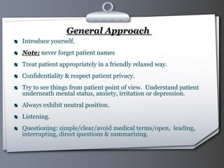 Your Logo Page 4
General Approach
Introduce yourself.
Note: never forget patient names
Treat patient appropriately in a friendly relaxed way.
Confidentiality & respect patient privacy.
Try to see things from patient point of view. Understand patient
underneath mental status, anxiety, irritation or depression.
Always exhibit neutral position.
Listening.
Questioning: simple/clear/avoid medical terms/open, leading,
interrupting, direct questions & summarizing.
 