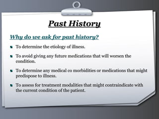 Your Logo Page 40
Past History
Why do we ask for past history?
To determine the etiology of illness.
To avoid giving any future medications that will worsen the
condition.
To determine any medical co morbidities or medications that might
predispose to illness.
To assess for treatment modalities that might contraindicate with
the current condition of the patient.
 