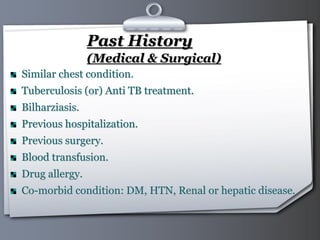 Your Logo Page 41
Past History
(Medical & Surgical)
Similar chest condition.
Tuberculosis (or) Anti TB treatment.
Bilharziasis.
Previous hospitalization.
Previous surgery.
Blood transfusion.
Drug allergy.
Co-morbid condition: DM, HTN, Renal or hepatic disease.
 