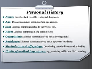 Your Logo Page 6
Personal History
Name: Familiarity & possible etiological diagnosis.
Age: Diseases common among certain age groups.
Sex: Diseases common related to the type of sex.
Race: Diseases common among certain races.
Occupation: Diseases common among certain occupations.
Residence: Diseases common among certain place of residency.
Marital status & off springs: Correlating certain diseases with fertility.
Habits of medical importance: e.g., smoking, addiction, bird breeding
 