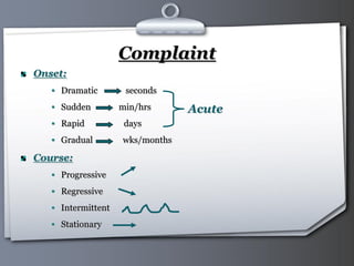 Your Logo Page 9
Complaint
Onset:
 Dramatic seconds
 Sudden min/hrs
 Rapid days
 Gradual wks/months
Course:
 Progressive
 Regressive
 Intermittent
 Stationary
Acute
 