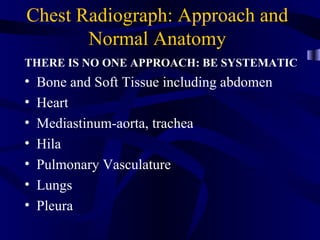 Chest Radiograph: Approach and
       Normal Anatomy
THERE IS NO ONE APPROACH: BE SYSTEMATIC
•   Bone and Soft Tissue including abdomen
•   Heart
•   Mediastinum-aorta, trachea
•   Hila
•   Pulmonary Vasculature
•   Lungs
•   Pleura
 