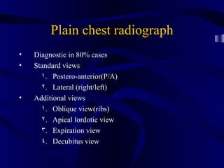 Plain chest radiograph
•   Diagnostic in 80% cases
•   Standard views
      1. Postero-anterior(P/A)
      2. Lateral (right/left)
•   Additional views
      1. Oblique view(ribs)
      2. Apical lordotic view
      3. Expiration view
      4. Decubitus view
 