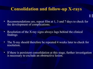 Consolidation and follow-up X-rays

• Recommendations are, repeat film at 1, 3 and 7 days to check for
  the development of complications.

• Resolution of the X-ray signs always lags behind the clinical
  findings

• The X-ray should therefore be repeated 4 weeks later to check for
  resolution.

• If there is persistent consolidation at this stage, further investigation
  is necessary to exclude an obstructive lesion.
 
