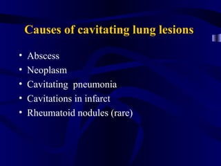 Causes of cavitating lung lesions

•   Abscess
•   Neoplasm
•   Cavitating pneumonia
•   Cavitations in infarct
•   Rheumatoid nodules (rare)
 