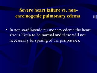Severe heart failure vs. non-
     carcinogenic pulmonary edema

• In non-cardiogenic pulmonary edema the heart
  size is likely to be normal and there will not
  necessarily be sparing of the peripheries.
 