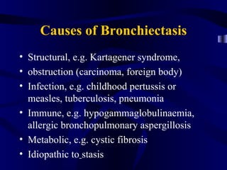 Causes of Bronchiectasis
• Structural, e.g. Kartagener syndrome,
• obstruction (carcinoma, foreign body)
• Infection, e.g. childhood pertussis or
  measles, tuberculosis, pneumonia
• Immune, e.g. hypogammaglobulinaemia,
  allergic bronchopulmonary aspergillosis
• Metabolic, e.g. cystic fibrosis
• Idiopathic to stasis
 