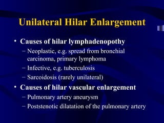 Unilateral Hilar Enlargement
• Causes of hilar lymphadenopothy
  – Neoplastic, e.g. spread from bronchial
    carcinoma, primary lymphoma
  – Infective, e.g. tuberculosis
  – Sarcoidosis (rarely unilateral)
• Causes of hilar vascular enlargement
  – Pulmonary artery aneurysm
  – Poststenotic dilatation of the pulmonary artery
 