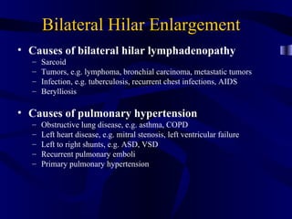 Bilateral Hilar Enlargement
• Causes of bilateral hilar lymphadenopathy
  –   Sarcoid
  –   Tumors, e.g. lymphoma, bronchial carcinoma, metastatic tumors
  –   Infection, e.g. tuberculosis, recurrent chest infections, AIDS
  –   Berylliosis

• Causes of pulmonary hypertension
  –   Obstructive lung disease, e.g. asthma, COPD
  –   Left heart disease, e.g. mitral stenosis, left ventricular failure
  –   Left to right shunts, e.g. ASD, VSD
  –   Recurrent pulmonary emboli
  –   Primary pulmonary hypertension
 