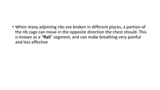 • When many adjoining ribs are broken in different places, a portion of
the rib cage can move in the opposite direction the chest should. This
is known as a "flail" segment, and can make breathing very painful
and less effective
 