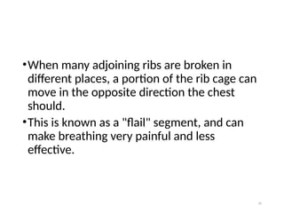 10
•When many adjoining ribs are broken in
different places, a portion of the rib cage can
move in the opposite direction the chest
should.
•This is known as a "flail" segment, and can
make breathing very painful and less
effective.
 