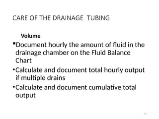 100
CARE OF THE DRAINAGE TUBING
Volume
Document hourly the amount of fluid in the
drainage chamber on the Fluid Balance
Chart
•Calculate and document total hourly output
if multiple drains
•Calculate and document cumulative total
output
 