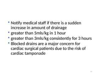 101
 Notify medical staff if there is a sudden
increase in amount of drainage
 greater than 5mls/kg in 1 hour
 greater than 3mls/kg consistently for 3 hours
 Blocked drains are a major concern for
cardiac surgical patients due to the risk of
cardiac tamponade
 