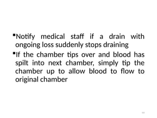 102
Notify medical staff if a drain with
ongoing loss suddenly stops draining
If the chamber tips over and blood has
spilt into next chamber, simply tip the
chamber up to allow blood to flow to
original chamber
 