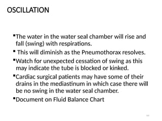 103
OSCILLATION
The water in the water seal chamber will rise and
fall (swing) with respirations.
 This will diminish as the Pneumothorax resolves.
Watch for unexpected cessation of swing as this
may indicate the tube is blocked or kinked.
Cardiac surgical patients may have some of their
drains in the mediastinum in which case there will
be no swing in the water seal chamber.
Document on Fluid Balance Chart
 