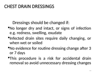 104
CHEST DRAIN DRESSINGS
Dressings should be changed if:
No longer dry and intact, or signs of infection
e.g. redness, swelling, exudate
Infected drain sites require daily changing, or
when wet or soiled
No evidence for routine dressing change after 3
or 7 days
This procedure is a risk for accidental drain
removal so avoid unnecessary dressing changes
 