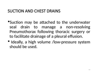 105
SUCTION AND CHEST DRAINS
Suction may be attached to the underwater
seal drain to manage a non-resolving
Pneumothorax following thoracic surgery or
to facilitate drainage of a pleural effusion.
 Ideally, a high volume /low-pressure system
should be used.
 