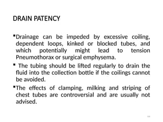 106
DRAIN PATENCY
Drainage can be impeded by excessive coiling,
dependent loops, kinked or blocked tubes, and
which potentially might lead to tension
Pneumothorax or surgical emphysema.
 The tubing should be lifted regularly to drain the
fluid into the collection bottle if the coilings cannot
be avoided.
The effects of clamping, milking and striping of
chest tubes are controversial and are usually not
advised.
 