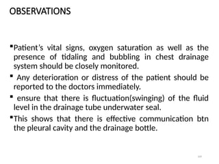 109
OBSERVATIONS
Patient’s vital signs, oxygen saturation as well as the
presence of tidaling and bubbling in chest drainage
system should be closely monitored.
 Any deterioration or distress of the patient should be
reported to the doctors immediately.
 ensure that there is fluctuation(swinging) of the fluid
level in the drainage tube underwater seal.
This shows that there is effective communication btn
the pleural cavity and the drainage bottle.
 
