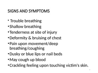 11
SIGNS AND SYMPTOMS
 Trouble breathing
•Shallow breathing
•Tenderness at site of injury
•Deformity & bruising of chest
•Pain upon movement/deep
breathing/coughing
•Dusky or blue lips or nail beds
•May cough up blood
•Crackling feeling upon touching victim's skin.
 