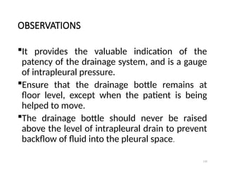 110
OBSERVATIONS
It provides the valuable indication of the
patency of the drainage system, and is a gauge
of intrapleural pressure.
Ensure that the drainage bottle remains at
floor level, except when the patient is being
helped to move.
The drainage bottle should never be raised
above the level of intrapleural drain to prevent
backflow of fluid into the pleural space.
 