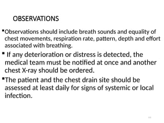 112
OBSERVATIONS
Observations should include breath sounds and equality of
chest movements, respiration rate, pattern, depth and effort
associated with breathing.
 If any deterioration or distress is detected, the
medical team must be notified at once and another
chest X-ray should be ordered.
The patient and the chest drain site should be
assessed at least daily for signs of systemic or local
infection.
 