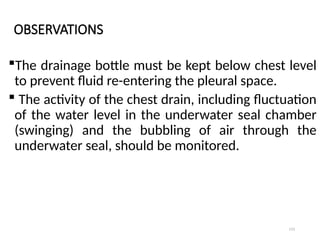 113
OBSERVATIONS
The drainage bottle must be kept below chest level
to prevent fluid re-entering the pleural space.
 The activity of the chest drain, including fluctuation
of the water level in the underwater seal chamber
(swinging) and the bubbling of air through the
underwater seal, should be monitored.
 