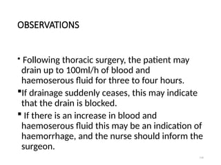 116
OBSERVATIONS
 Following thoracic surgery, the patient may
drain up to 100ml/h of blood and
haemoserous fluid for three to four hours.
If drainage suddenly ceases, this may indicate
that the drain is blocked.
 If there is an increase in blood and
haemoserous fluid this may be an indication of
haemorrhage, and the nurse should inform the
surgeon.
 
