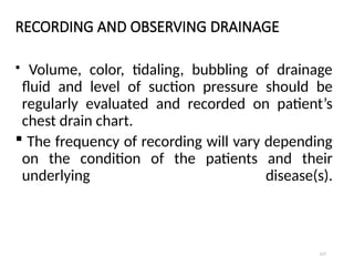 117
RECORDING AND OBSERVING DRAINAGE
 Volume, color, tidaling, bubbling of drainage
fluid and level of suction pressure should be
regularly evaluated and recorded on patient’s
chest drain chart.
 The frequency of recording will vary depending
on the condition of the patients and their
underlying disease(s).
 