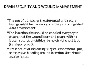 118
DRAIN SECURITY AND WOUND MANAGEMENT
The use of transparent, water-proof and secure
tapings might be necessary in a busy and congested
ward environment.
The insertion site should be checked everyday to
ensure that the wound is dry and clean, with no
loosen sutures or visible side hole(s) of chest tube
(i.e. slipping out).
 Presence of or increasing surgical emphysema, pus,
or excessive bleeding around insertion sites should
also be noted.
 