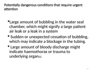 119
Potentially dangerous conditions that require urgent
attention
Large amount of bubbling in the water seal
chamber, which might signify a large patient
air leak or a leak in a system
 Sudden or unexpected cessation of bubbling,
which may indicate a blockage in the tubing.
 Large amount of bloody discharge might
indicate haemothorax or trauma to
underlying organ(s)
 