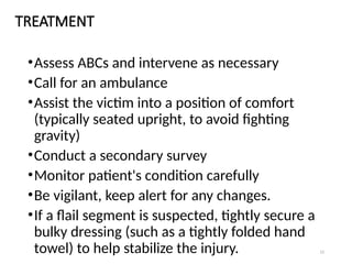 12
TREATMENT
•Assess ABCs and intervene as necessary
•Call for an ambulance
•Assist the victim into a position of comfort
(typically seated upright, to avoid fighting
gravity)
•Conduct a secondary survey
•Monitor patient's condition carefully
•Be vigilant, keep alert for any changes.
•If a flail segment is suspected, tightly secure a
bulky dressing (such as a tightly folded hand
towel) to help stabilize the injury.
 