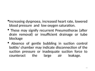 120
Increasing dyspnoea, increased heart rate, lowered
blood pressure and low oxygen saturation.
 These may signify recurrent Pneumothorax (after
drain removal) or insufficient drainage or tube
blockage
 Absence of gentle bubbling in suction control
bottle/ chamber may indicate disconnection of the
suction pressure or inadequate suction force to
counteract the large air leakage.
 
