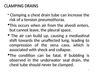 121
CLAMPING DRAINS
 Clamping a chest drain tube can increase the
risk of a tension pneumothorax.
This occurs when air from the alveoli enters,
but cannot leave, the pleural space.
 The air can build up, causing a mediastinal
shift towards the unaffected lung, leading to
compression of the vena cava, which is
associated with shock and collapse.
The condition can be fatal. If bubbling is
observed in the underwater seal drain, the
chest tube should never be clamped.
 