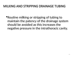 122
MILKING AND STRIPPING DRAINAGE TUBING
Routine milking or stripping of tubing to
maintain the patency of the drainage system
should be avoided as this increases the
negative pressure in the intrathoracic cavity.
 