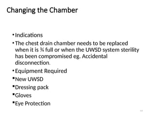 123
Changing the Chamber
•Indications
•The chest drain chamber needs to be replaced
when it is ¾ full or when the UWSD system sterility
has been compromised eg. Accidental
disconnection.
•Equipment Required
New UWSD
Dressing pack
Gloves
Eye Protection
 