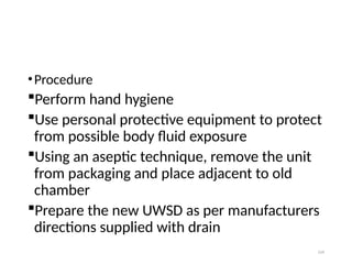 124
•Procedure
Perform hand hygiene
Use personal protective equipment to protect
from possible body fluid exposure
Using an aseptic technique, remove the unit
from packaging and place adjacent to old
chamber
Prepare the new UWSD as per manufacturers
directions supplied with drain
 
