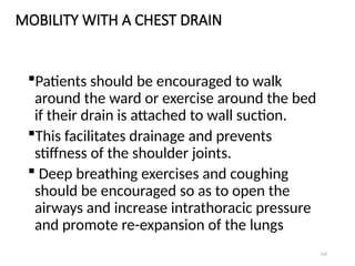 126
MOBILITY WITH A CHEST DRAIN
Patients should be encouraged to walk
around the ward or exercise around the bed
if their drain is attached to wall suction.
This facilitates drainage and prevents
stiffness of the shoulder joints.
 Deep breathing exercises and coughing
should be encouraged so as to open the
airways and increase intrathoracic pressure
and promote re-expansion of the lungs
 