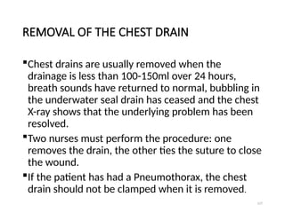 127
REMOVAL OF THE CHEST DRAIN
Chest drains are usually removed when the
drainage is less than 100-150ml over 24 hours,
breath sounds have returned to normal, bubbling in
the underwater seal drain has ceased and the chest
X-ray shows that the underlying problem has been
resolved.
Two nurses must perform the procedure: one
removes the drain, the other ties the suture to close
the wound.
If the patient has had a Pneumothorax, the chest
drain should not be clamped when it is removed.
 