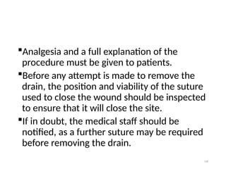 128
Analgesia and a full explanation of the
procedure must be given to patients.
Before any attempt is made to remove the
drain, the position and viability of the suture
used to close the wound should be inspected
to ensure that it will close the site.
If in doubt, the medical staff should be
notified, as a further suture may be required
before removing the drain.
 