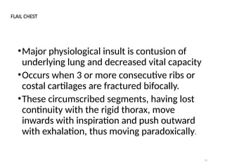 13
FLAIL CHEST
•Major physiological insult is contusion of
underlying lung and decreased vital capacity
•Occurs when 3 or more consecutive ribs or
costal cartilages are fractured bifocally.
•These circumscribed segments, having lost
continuity with the rigid thorax, move
inwards with inspiration and push outward
with exhalation, thus moving paradoxically.
 