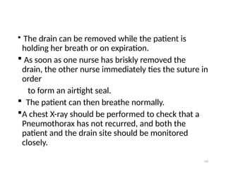 130
 The drain can be removed while the patient is
holding her breath or on expiration.
 As soon as one nurse has briskly removed the
drain, the other nurse immediately ties the suture in
order
to form an airtight seal.
 The patient can then breathe normally.
A chest X-ray should be performed to check that a
Pneumothorax has not recurred, and both the
patient and the drain site should be monitored
closely.
 